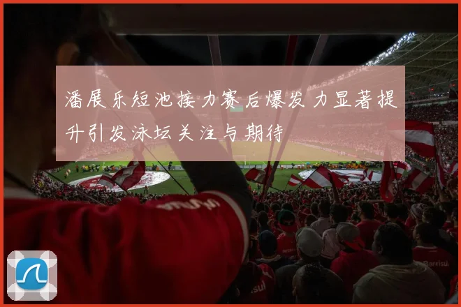 潘展乐短池接力赛后爆发力显著提升引发泳坛关注与期待