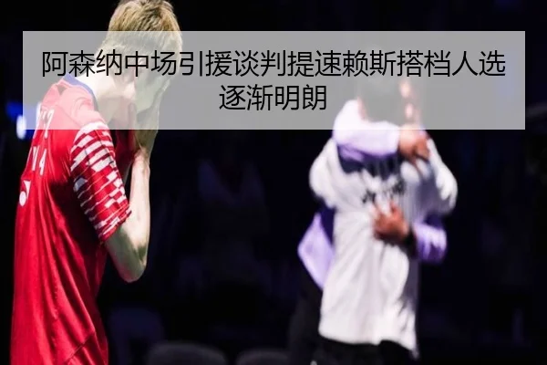 阿森纳中场引援谈判提速赖斯搭档人选逐渐明朗