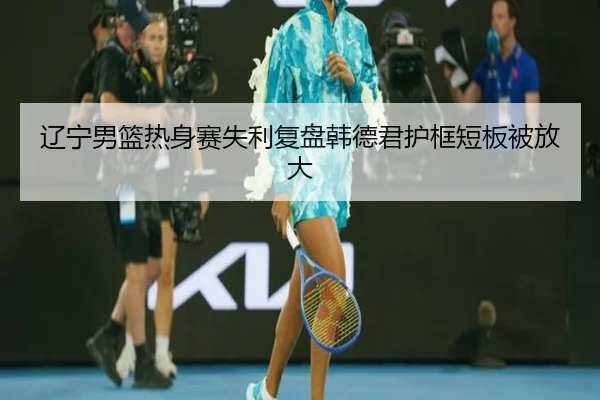 辽宁男篮热身赛失利复盘韩德君护框短板被放大