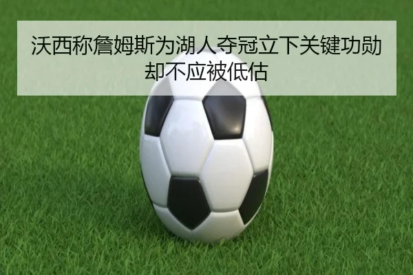 沃西称詹姆斯为湖人夺冠立下关键功勋却不应被低估