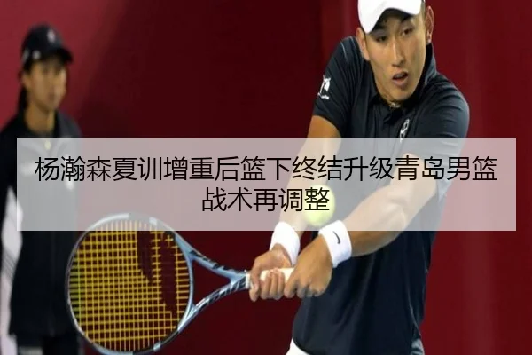 杨瀚森夏训增重后篮下终结升级青岛男篮战术再调整