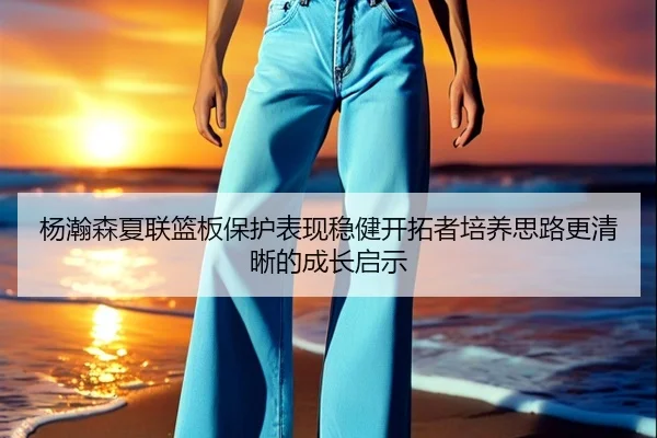 杨瀚森夏联篮板保护表现稳健开拓者培养思路更清晰的成长启示