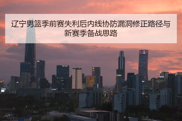 辽宁男篮季前赛失利后内线协防漏洞修正路径与新赛季备战思路